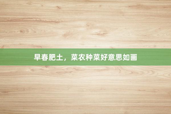 早春肥土，菜农种菜好意思如画